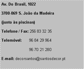 Text Box: Av. Do Brasil, 10223700-069 S. Joo da Madeira (junto s piscinas)Telefone / Fax: 256 83 32 35Telemvel:	96 84 29 964 		96 70 21 280E-mail: decorsantos@santosdecor.pt